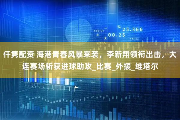 仟隽配资 海港青春风暴来袭，李新翔领衔出击，大连赛场斩获进球助攻_比赛_外援_维塔尔