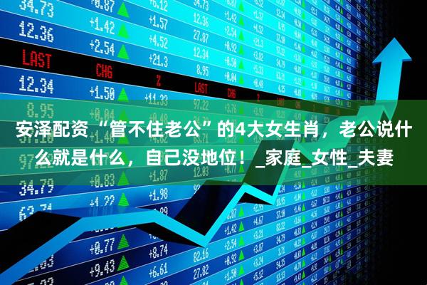 安泽配资 “管不住老公”的4大女生肖，老公说什么就是什么，自己没地位！_家庭_女性_夫妻