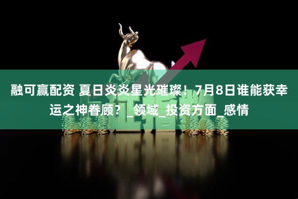 融可赢配资 夏日炎炎星光璀璨！7月8日谁能获幸运之神眷顾？_领域_投资方面_感情