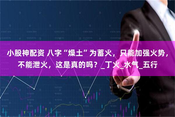 小股神配资 八字“燥土”为蓄火，只能加强火势，不能泄火，这是真的吗？_丁火_水气_五行
