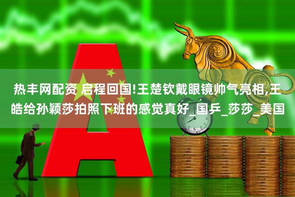 热丰网配资 启程回国!王楚钦戴眼镜帅气亮相,王皓给孙颖莎拍照下班的感觉真好_国乒_莎莎_美国