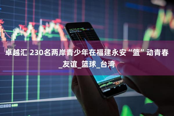 卓越汇 230名两岸青少年在福建永安“篮”动青春_友谊_篮球_台湾