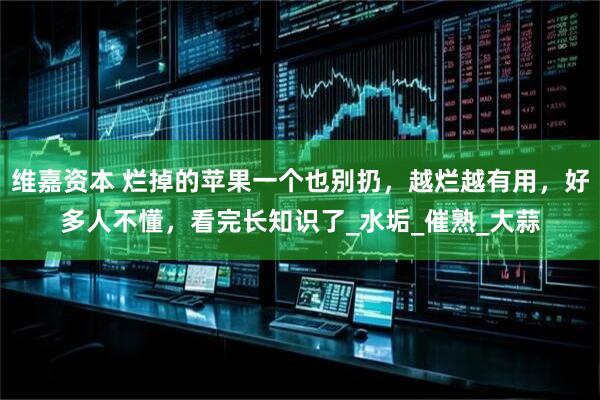 维嘉资本 烂掉的苹果一个也别扔，越烂越有用，好多人不懂，看完长知识了_水垢_催熟_大蒜
