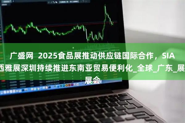 广盛网  2025食品展推动供应链国际合作，SIAL西雅展深圳持续推进东南亚贸易便利化_全球_广东_展会