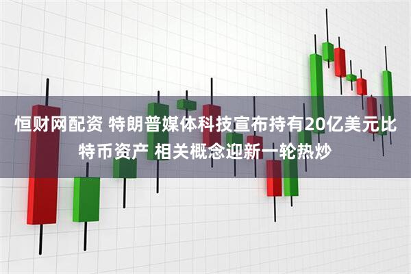 恒财网配资 特朗普媒体科技宣布持有20亿美元比特币资产 相关概念迎新一轮热炒