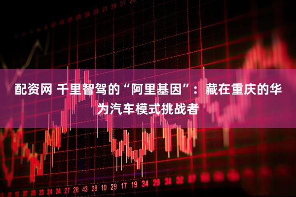 配资网 千里智驾的“阿里基因”：藏在重庆的华为汽车模式挑战者