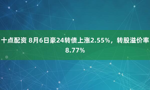 十点配资 8月6日豪24转债上涨2.55%，转股溢价率8.77%