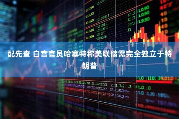 配先查 白宫官员哈塞特称美联储需完全独立于特朗普