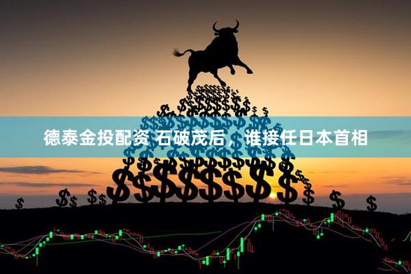 德泰金投配资 石破茂后，谁接任日本首相