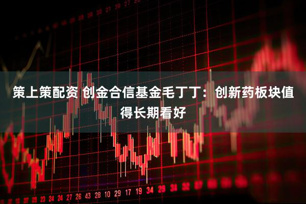 策上策配资 创金合信基金毛丁丁：创新药板块值得长期看好