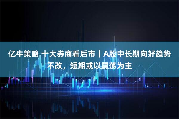 亿牛策略 十大券商看后市｜A股中长期向好趋势不改，短期或以震荡为主