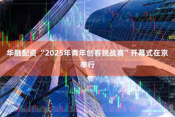华融配资 “2025年青年创客挑战赛”开幕式在京举行