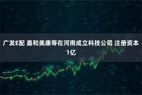 广发E配 嘉和美康等在河南成立科技公司 注册资本1亿