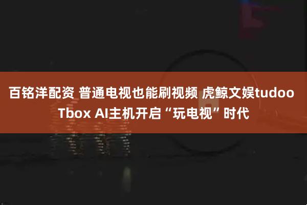 百铭洋配资 普通电视也能刷视频 虎鲸文娱tudoo Tbox AI主机开启“玩电视”时代