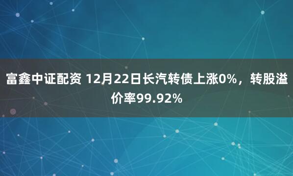 富鑫中证配资 12月22日长汽转债上涨0%，转股溢价率99.92%