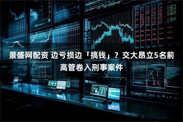 景盛网配资 边亏损边「搞钱」？交大昂立5名前高管卷入刑事案件