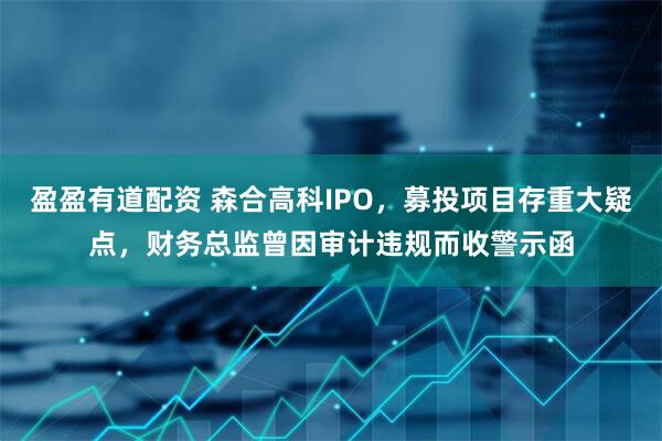 盈盈有道配资 森合高科IPO，募投项目存重大疑点，财务总监曾因审计违规而收警示函