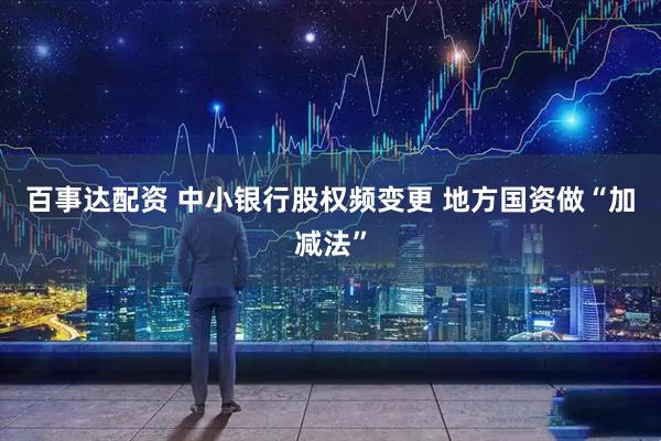 百事达配资 中小银行股权频变更 地方国资做“加减法”