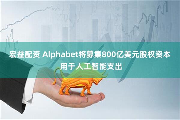 宏益配资 Alphabet将募集800亿美元股权资本 用于人工智能支出